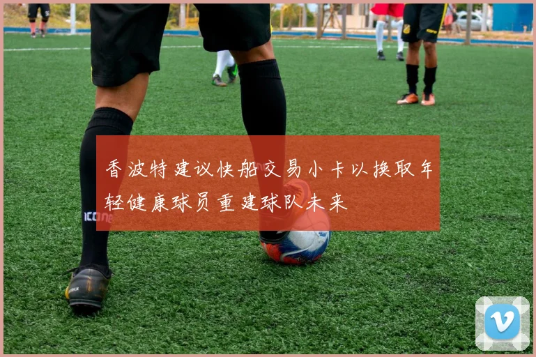 香波特建议快船交易小卡以换取年轻健康球员重建球队未来