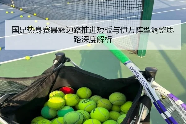 国足热身赛暴露边路推进短板与伊万阵型调整思路深度解析